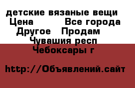 детские вязаные вещи › Цена ­ 500 - Все города Другое » Продам   . Чувашия респ.,Чебоксары г.